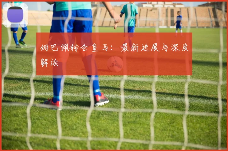 姆巴佩转会皇马:最新进展与深度解读