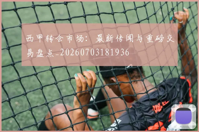 西甲转会市场:最新传闻与重磅交易盘点_20260703181936
