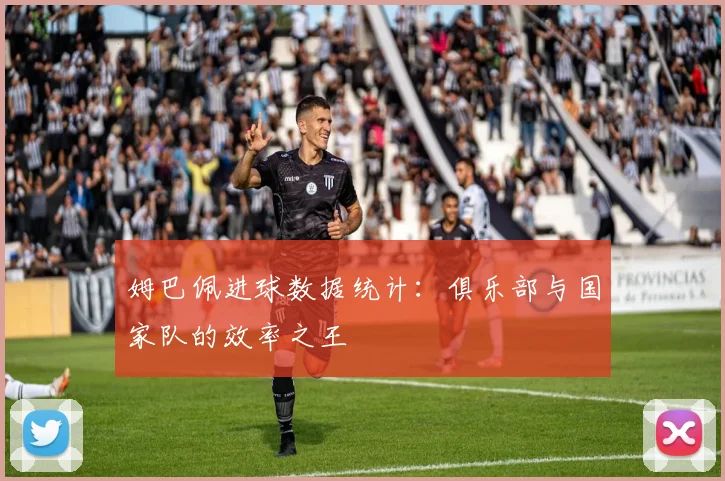 姆巴佩进球数据统计：俱乐部与国家队的效率之王