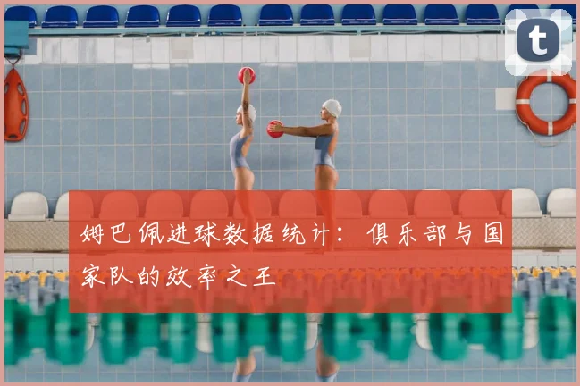 姆巴佩进球数据统计:俱乐部与国家队的效率之王