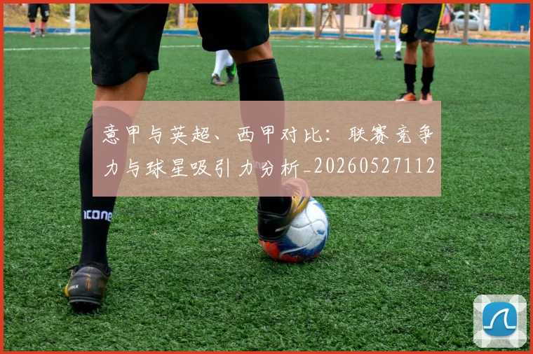 意甲与英超、西甲对比:联赛竞争力与球星吸引力分析_20260527112520