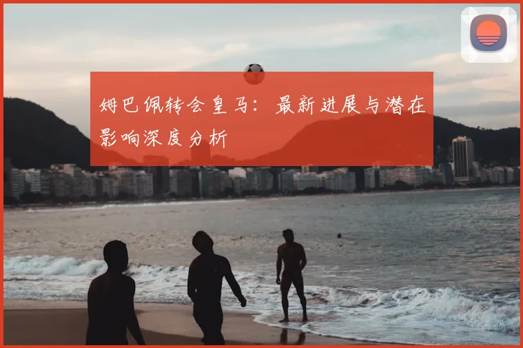 姆巴佩转会皇马：最新进展与潜在影响深度分析