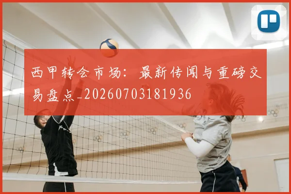 西甲转会市场:最新传闻与重磅交易盘点_20260703181936
