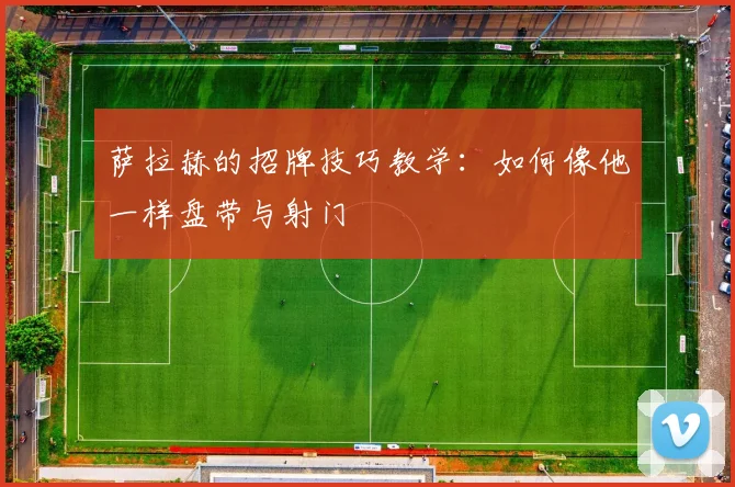 萨拉赫的招牌技巧教学:如何像他一样盘带与射门