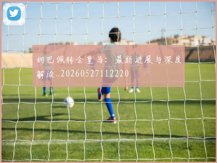 姆巴佩转会皇马：最新进展与深度解读_20260527112220