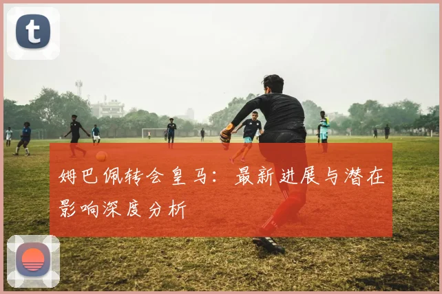 姆巴佩转会皇马:最新进展与潜在影响深度分析
