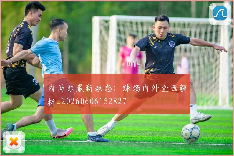内马尔最新动态：球场内外全面解析_20260606152827