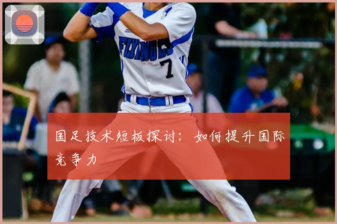 国足技术短板探讨：如何提升国际竞争力