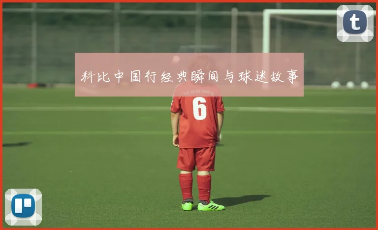 科比中国行经典瞬间与球迷故事